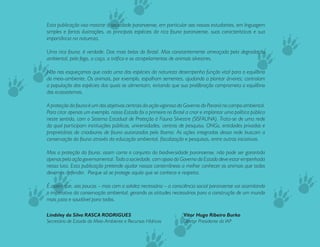 Esta publicação visa mostrar à sociedade paranaense, em particular aos nossos estudantes, em linguagem
simples e fartas ilustrações, as principais espécies da rica fauna paranaense, suas características e sua
importância na natureza.

Uma rica fauna, é verdade. Das mais belas do Brasil. Mas constantemente ameaçada pela degradação
ambiental, pelo fogo, a caça, o tráfico e os atropelamentos de animais silvestres.

Não nos esqueçamos que cada uma das espécies da natureza desempenha função vital para o equilíbrio
do meio-ambiente. Os animais, por exemplo, espalham sementes, ajudando a plantar árvores; controlam
a população das espécies das quais se alimentam, evitando que sua proliferação comprometa o equilíbrio
dos ecossistemas.

A proteção da fauna é um dos objetivos centrais da ação vigorosa do Governo do Paraná no campo ambiental.
Para citar apenas um exemplo, nosso Estado foi o primeiro no Brasil a criar e implantar uma política pública
neste sentido, com o Sistema Estadual de Proteção à Fauna Silvestre (SISFAUNA). Trata-se de uma rede
da qual participam instituições públicas, universidades, centros de pesquisa, ONGs, entidades privadas e
proprietários de criadouros de fauna autorizados pelo Ibama. As ações integradas dessa rede buscam a
conservação da fauna através da educação ambiental, fiscalização e pesquisas, entre outras iniciativas.

Mas a proteção da fauna, assim como o conjunto da biodiversidade paranaense, não pode ser garantida
apenas pela ação governamental. Toda a sociedade, com apoio do Governo do Estado deve estar empenhada
nessa luta. Esta publicação pretende ajudar nossos conterrâneos a melhor conhecer os animais que todos
devemos defender. Porque só se protege aquilo que se conhece e respeita.

É assim que, aos poucos – mas com a solidez necessária – a consciência social paranaense vai assimilando
o imperativo da conservação ambiental, gerando as atitudes necessárias para a construção de um mundo
mais justo e saudável para todos.

Lindsley da Silva RASCA RODRIGUES                                  Vitor Hugo Ribeiro Burko
Secretário de Estado do Meio-Ambiente e Recursos Hídricos          Diretor Presidente do IAP


                                                                                                               3
 