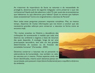 Ao tratarmos da importância da fauna na natureza e da necessidade de
protegê-la, devemos partir da seguinte indagação: como preservar o que não
conhecemos? Aquilo quê não sabemos o valor? E mais: quais são os ecossistemas
que habitamos ou que alteramos para habitar? Quais os animais que habitam
esses ecossistemas? Como era originalmente a natureza do Paraná?

Nem todas essas perguntas possuem respostas completas. Mas, ao mesmo
tempo, dispomos de muitas informações que nos levam a concluir que são
necessários grandes esforços para conservar a natureza na forma como se
encontra hoje.

“Em muitas ocasiões na História a decadência das
civilizações foi acontecendo à medida que cada uma
destruiu seu ambiente e esgotou a base de recursos
das quais dependia. A ecologia, longe de ser uma
preocupação secundária, tem sido um dos grandes
determinantes do sucesso ou do fracasso das
sociedades humanas” (Fernandez , 2004).

Devemos conservar a natureza não só pensando na
sobrevivência da humanidade, mas também no valor
da natureza em si mesma. Muitas espécies ainda não
foram identificadas, mesmo assim devemos pensar em
sua proteção, pois possuem importância fundamental para o equilíbrio dinâmico
do ambiente.


                                                                                5
 