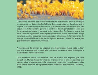 O equilíbrio dinâmico dos ecossistemas resulta da harmonia entre a produção
    e o consumo em determinados habitats. Em outras palavras: da relação entre
    o que é produzido em uma floresta e o que é consumido pela alimentação das
    populações. Este equilíbrio garante as condições de vida para todos os seres que
    dependem deste habitat. Mas não é assim tão simples. Conhecer as interações
    entre todos os organismos e as funções que cada um exerce na natureza, é algo
    complexo. Assim, pequenas mudanças, sejam climáticas, de fornecimento de
    energia, mortalidade ou extinção de algumas espécies, provocam alterações
    que dificilmente podem ser previstas.


    A inexistência de animais ou vegetais em determinados locais pode indicar
    que ali o ambiente está prejudicado, pois cada um exerce papel único para a
    estabilidade e harmonia do meio.

    “Não devemos deixar uma floresta cheia de árvores nos enganar que tudo
    esteja bem. Muitas dessas florestas são ‘mortos-vivos’ e, embora satélites que
    passam sobre nós possam reconfortantemente registrá-las como florestas, elas
    estão vazias de muito da riqueza faunística valorizada por humanos” (Redford,
    1992).

6
 