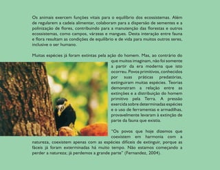 Os animais exercem funções vitais para o equilíbrio dos ecossistemas. Além
de regularem a cadeia alimentar, colaboram para a dispersão de sementes e a
polinização de flores, contribuindo para a manutenção das florestas e outros
ecossistemas, como campos, várzeas e mangues. Desta interação entre fauna
e flora resultam as condições de equilíbrio e de vida para muitos outros seres,
inclusive o ser humano.

Muitas espécies já foram extintas pela ação do homem. Mas, ao contrário do
                                         que muitos imaginam, não foi somente
                                         a partir da era moderna que isto
                                         ocorreu. Povos primitivos, conhecidos
                                         por suas práticas predatórias,
                                         extinguiram muitas espécies. Teorias
                                         demonstram a relação entre as
                                         extinções e a distribuição do homem
                                         primitivo pela Terra. A pressão
                                         exercida sobre determinadas espécies
                                         e o uso de ferramentas e armadilhas,
                                         provavelmente levaram à extinção de
                                         parte da fauna que existia.

                                        “Os povos que hoje dizemos que
                                        coexistem em harmonia com a
natureza, coexistem apenas com as espécies difíceis de extinguir, porque as
fáceis já foram exterminadas há muito tempo. Não estamos começando a
perder a natureza; já perdemos a grande parte” (Fernandez, 2004).

                                                                                  7
 