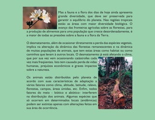 Mas a fauna e a flora dos dias de hoje ainda apresenta
                           grande diversidade, que deve ser preservada para
                           garantir o equilíbrio do planeta. Nas regiões tropicais
                           estão as áreas com maior diversidade biológica. O
                           avanço das fronteiras agrícolas sobre as florestas, para
    a produção de alimentos para uma população que cresce desordenadamente, é
    a maior de todas as pressões sobre a fauna e a flora da Terra.

    O desmatamento, além de ocasionar diretamente a perda das espécies vegetais,
    implica na alteração da dinâmica das florestas remanescentes e na dinâmica
    de muitas populações de animais, que tem estas áreas como habitat ou como
    caminhos que levam à outros locais. O desmatamento já está afetando o clima,
    que por sua vez vem ocasionando catástrofes cada
    vez mais freqüentes. Isto tem causado perda de vidas
    humanas, prejuízos econômicos e graves impactos
    sobre a natureza.

    Os animais estão distribuídos pelo planeta de
    acordo com suas características de adaptação a
    vários fatores como clima, altitude, latitude, relevo,
    florestas, campos, áreas úmidas, etc. Enfim, todos
    fatores do meio - biótico e abiótico- interferem
    na distribuição dos animais. Algumas espécies que
    só ocorrem em determinados locais (endêmicas)
    podem ser extintas apenas com alterações feitas em
    sua área de ocorrência.

8
 