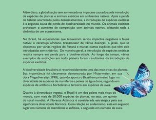 Além disso, a globalização tem aumentado os impactos causados pela introdução
de espécies de plantas e animais exóticos em ambientes nativos. Após a perda
de habitat acarretada pelos desmatamentos, a introdução de espécies exóticas
é a segunda causa de perda de biodiversidade no mundo. Os animais exóticos
provocam o aumento de competição com animais nativos, afetando toda a
dinâmica de um ecossistema.

No Brasil, há experiências que trouxeram sérios impactos negativos à fauna
nativa: o caramujo africano, transmissor de várias doenças, o javali, que se
dispersou por várias regiões do Paraná e muitas outras espécies que têm sido
introduzidas sem critérios. De maneira geral, a introdução de espécies exóticas
resulta sempre em perda para a biodiversidade. Ao longo do tempo, vários
exemplos de extinções em todo planeta foram resultantes da introdução de
espécies exóticas.

A biodiversidade brasileira é reconhecidamente uma das mais ricas do planeta.
Sua importância foi claramente demonstrada por Mittermeier, em sua
obra Megadiversity (1998), quando aponta o Brasil em primeiro lugar na
diversidade de espécies de mamíferos e peixes de água doce, segundo em
espécies de anfíbios e borboletas e terceiro em espécies de aves.

Quanto à diversidade vegetal, o Brasil é um dos países mais ricos do
mundo, com mais de 50.000 espécies de plantas, ou seja, um quinto
do total mundial. A Floresta Atlântica é considerada estratégica pela sua
significativa diversidade florística. Com relação ao endemismo, está em segundo
lugar em número de mamíferos e anfíbios, e segundo em número de aves.

                                                                                  9
 