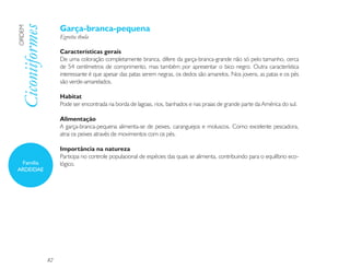 Garça-branca-pequena
Ciconiiformes
ORDEM

                     Egretta thula

                     Características gerais
                     De uma coloração completamente branca, difere da garça-branca-grande não só pelo tamanho, cerca
                     de 54 centímetros de comprimento, mas também por apresentar o bico negro. Outra característica
                     interessante é que apesar das patas serem negras, os dedos são amarelos. Nos jovens, as patas e os pés
                     são verde-amarelados.

                     Habitat
                     Pode ser encontrada na borda de lagoas, rios, banhados e nas praias de grande parte da América do sul.

                     Alimentação
                     A garça-branca-pequena alimenta-se de peixes, caranguejos e moluscos. Como excelente pescadora,
                     atrai os peixes através de movimentos com os pés.

                     Importância na natureza
                     Participa no controle populacional de espécies das quais se alimenta, contribuindo para o equilíbrio eco-
  Família            lógico.
ARDEIDAE




                82
 