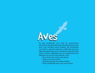 As aves apresentam uma série de características
particulares, são apreciadas pelo colorido das penas, pelos
sons e por inúmeros outros atrativos. São vertebrados
com penas e possuem estruturas modificadas para vôo.
Algumas espécies possuem uma série de comportamentos
sociais. Existem adaptações que são fundamentais para
diferenciar as aves de outros animais, como:
    • Bico córneo não maciço, sem dentes;
    • Ossos ocos, finos e leves;
    • Músculos peitorais bem desenvolvidos;
    • Penas modificadas para o vôo; entre outros.
 
