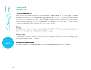 Urubu-rei
 Cathartiformes
 ORDEM

                        Sarcoramphus papa

                        Características gerais
                        Digno do nome que lhe foi dado, o urubu-rei é bela e poderosa ave de rapina que voa a grandes
                        altitudes, em movimentos circulares, usando sua boa visão para localizar os alimentos. Mede cerca de
                        80 centímetros e pesa em torno de 3 quilos. É facilmente identificado quando voa, pelo esbranqui-
                        çado de suas penas e pelas asas serem grandes e largas. O pescoço sem plumagem é cinza-chumbo
                        e nas proximidades da cabeça, apresenta um tom avermelhado.

                        Habitat
                        Habita florestas e campos, longe das grandes cidades. No Brasil é muito perseguido por caçadores.
                        Por ser uma ave poderosa, é utilizada como troféu de caça.

                        Alimentação
                        É consumidor de animais mortos e sobras de animais já abatidos, mesmo que já em putrefação, pois
                        seu organismo é resistente a bactérias.

   Família              Importância na natureza
CATHARTIDAE
                        Seu hábito alimentar lhe confere importante papel de saneador na limpeza do ambiente.




                  106
 