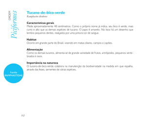 Tucano-de-bico-verde
  Piciformes
  ORDEM

                     Ramphastos dicolorus

                     Características gerais
                     Mede aproximadamente 48 centímetros. Como o próprio nome já indica, seu bico é verde, mais
                     curto e alto que as demais espécies de tucano. O papo é amarelo. No bico há um desenho que
                     lembra pequenos dentes, realçados por uma pintura cor de sangue.

                     Habitat
                     Ocorre em grande parte do Brasil, vivendo em matas ciliares, campos e capões.

                     Alimentação
                     Como os demais tucanos, alimenta-se de grande variedade de frutos, artrópodes, pequenos verte-
                     brados e ovos.

                     Importância na natureza
                     O tucano-de-bico-verde colabora na manutenção da biodiversidade na medida em que espalha,
                     através das fezes, sementes de várias espécies.
   Família
RAMPHASTIDAE




               152
 