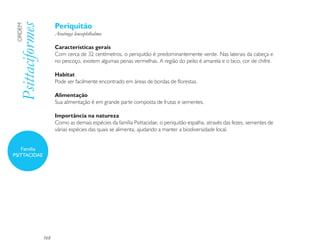 Periquitão
 Psittaciformes
 ORDEM

                        Aratinga leucophthalma

                        Características gerais
                        Com cerca de 32 centímetros, o periquitão é predominantemente verde. Nas laterais da cabeça e
                        no pescoço, existem algumas penas vermelhas. A região do peito é amarela e o bico, cor de chifre.

                        Habitat
                        Pode ser facilmente encontrado em áreas de bordas de florestas.

                        Alimentação
                        Sua alimentação é em grande parte composta de frutas e sementes.

                        Importância na natureza
                        Como as demais espécies da família Psittacidae, o periquitão espalha, através das fezes, sementes de
                        várias espécies das quais se alimenta, ajudando a manter a biodiversidade local.


   Família
PSITTACIDAE




                  168
 