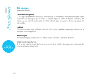 Tiê-sangue
 Passeriformes
 ORDEM

                       Ramphocelus bresilius

                       Características gerais
                       O tiê-sangue é de tamanho avantajado, com cerca de 20 centímetros. Possui bela plumagem negra
                       e vermelha cor de sangue, que o macho só adquire depois de adulto. A fêmea é pardacenta. O
                       macho usa seu colorido exuberante vermelho brilhante para conquistar a fêmea nas épocas de
                       reprodução.

                       Habitat
                       Ocorre em grande parte do Brasil, na borda de florestas, capoeiras, vegetações baixas como a
                       restinga e em áreas agrícolas.

                       Alimentação
                       Alimenta-se de pequenas frutas duras, folhas, brotos, sementes e do néctar das flores.

                       Importância na natureza
                       O tiê-sangue espalha, através das fezes, sementes de várias espécies das quais se alimenta, ajudando
  Família              a manter a biodiversidade local.
THRAUPIDAE




                 194
 