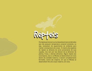 Os répteis pertencem a uma classe de animais vertebrados
que não possuem temperatura corporal constante, ou
seja, necessitam do aquecimento do ambiente para
manter a temperatura do corpo. A maioria das espécies
de répteis se alimenta da carne proveniente de suas
caçadas, mas nem por isso deixam de se alimentar de
plantas, frutos, e demais alimentos. Alguns répteis são
ovovivíparos, isto é, os filhotes se desenvolvem em ovos
dentro da cavidade materna, e nascem completamente
formados, outros são ovíparos, em que os filhotes se
desenvolvem fora do corpo materno, em ovos.
 