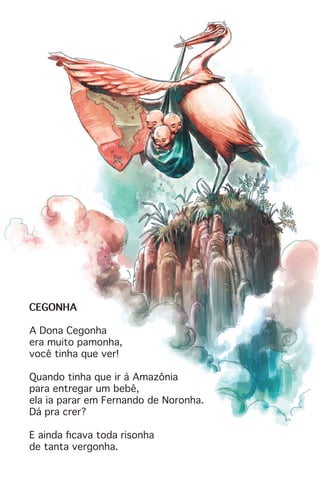 CEGONHA
A Dona Cegonha
era muito pamonha,
você tinha que ver!
Quando tinha que ir à Amazônia
para entregar um bebê,
ela ia parar em Fernando de Noronha.
Dá pra crer?
E ainda ficava toda risonha
de tanta vergonha.
 