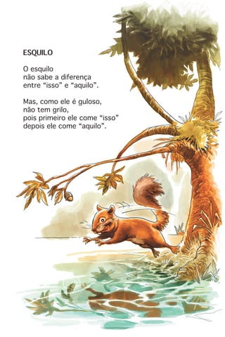 ESQUILO
O esquilo
não sabe a diferença
entre “isso” e “aquilo”.
Mas, como ele é guloso,
não tem grilo,
pois primeiro ele come “isso”
depois ele come “aquilo”.
 