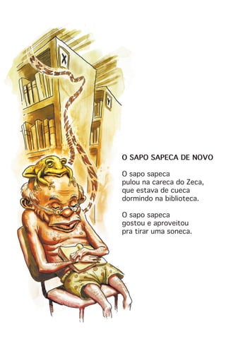 O SAPO SAPECA DE NOVO
O sapo sapeca
pulou na careca do Zeca,
que estava de cueca
dormindo na biblioteca.
O sapo sapeca
gostou e aproveitou
pra tirar uma soneca.
 