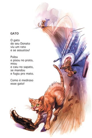 GATO
O gato
do seu Donato
viu um rato
e se assustou!
Pulou
e pisou no prato,
miou
e caiu no sapato,
se mandou
e fugiu pro mato.
Como é medroso
esse gato!
 