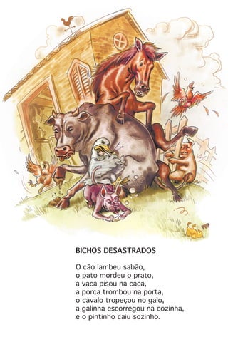BICHOS DESASTRADOS
O cão lambeu sabão,
o pato mordeu o prato,
a vaca pisou na caca,
a porca trombou na porta,
o cavalo tropeçou no galo,
a galinha escorregou na cozinha,
e o pintinho caiu sozinho.
 