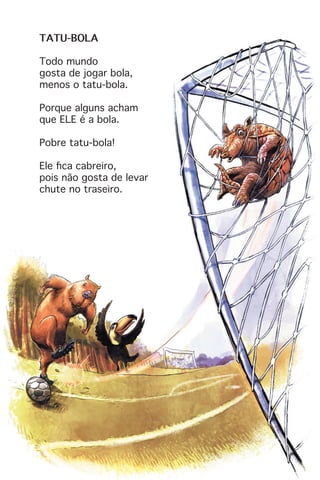 TATU-BOLA
Todo mundo
gosta de jogar bola,
menos o tatu-bola.
Porque alguns acham
que ELE é a bola.
Pobre tatu-bola!
Ele fica cabreiro,
pois não gosta de levar
chute no traseiro.
 