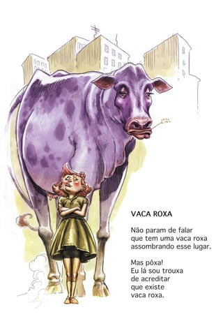 VACA ROXA
Não param de falar
que tem uma vaca roxa
assombrando esse lugar.
Mas pôxa!
Eu lá sou trouxa
de acreditar
que existe
vaca roxa.
 