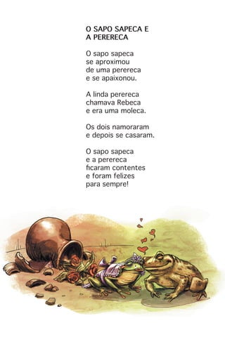 O SAPO SAPECA E
A PERERECA
O sapo sapeca
se aproximou
de uma perereca
e se apaixonou.
A linda perereca
chamava Rebeca
e era uma moleca.
Os dois namoraram
e depois se casaram.
O sapo sapeca
e a perereca
ficaram contentes
e foram felizes
para sempre!
 