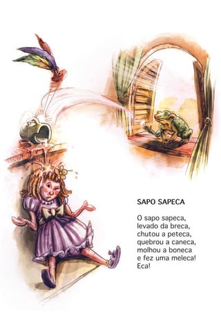 SAPO SAPECA
O sapo sapeca,
levado da breca,
chutou a peteca,
quebrou a caneca,
molhou a boneca
e fez uma meleca!
Eca!
 