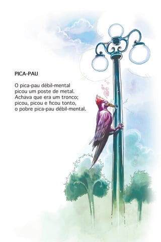 PICA-PAU
O pica-pau débil-mental
picou um poste de metal.
Achava que era um tronco;
picou, picou e ficou tonto,
o pobre pica-pau débil-mental.
 