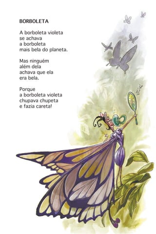BORBOLETA
A borboleta violeta
se achava
a borboleta
mais bela do planeta.
Mas ninguém
além dela
achava que ela
era bela.
Porque
a borboleta violeta
chupava chupeta
e fazia careta!
 