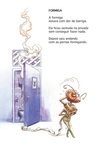 FORMIGA
A formiga
estava com dor de barriga.
Ela ficou sentada na privada
sem conseguir fazer nada.
Depois saiu andando
com as pernas formigando.
 
