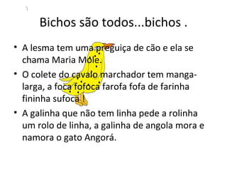 Bichos são todos...bichos . A lesma tem uma preguiça de cão e ela se chama Maria Mole. O colete do cavalo marchador tem manga- larga, a foca fofoca farofa fofa de farinha fininha sufoca ! A galinha que não tem linha pede a rolinha um rolo de linha, a galinha de angola mora e namora o gato Angorá. 