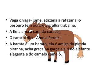 Vaga o vaga- lume, atazana a ratazana, o besouro tem ouro e a gralha trabalha. A Ema ama a cara do caracol. O caracol diz: - Amo a Perdiz ! A barata é um barato, ela é amiga da pirada piranha, acha graça na garça ela ri do elefante elegante e do camelo camelô.  