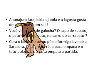 A tanajura jura, bóia a jibóia e a lagosta gosta do lado, mais com sal !  Você viu o galo de galocha? O sapo de sapato, o pato-de-pé de pato, no carro do carrapato ? Cura o bicho de pé no pé da formiga lava pé a Saracura. O jacaré dá ré, a paca empaca e o tatu-bola rola e a pata empata a partida.  