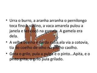 Urra o burro, a aranha arranha o pernilongo toca fino o violino, a vaca amarela pulou a janela e fez cocô na gamela. A gamela era dela. A velha ovelha é tia da cutia,ela via a cotovia, tia do coelho de olho no piolho caolho. Grita o grilo, pula a pulga e o pinto...Apita, e o pinto grita, o grilo pula grilado. 