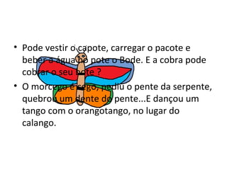 Pode vestir o capote, carregar o pacote e beber a água no pote o Bode. E a cobra pode cobrar o seu bote ? O morcego é cego, pediu o pente da serpente, quebrou um dente do pente...E dançou um tango com o orangotango, no lugar do calango. 