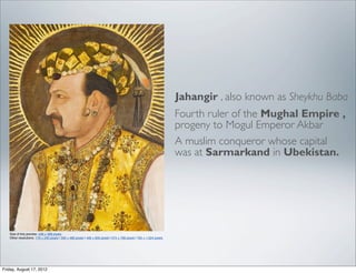 Jahangir , also known as Sheykhu Baba
                                                                                                                        Fourth ruler of the Mughal Empire ,
                                                                                                                        progeny to Mogul Emperor Akbar
                                                                                                                        A muslim conqueror whose capital
                                                                                                                        was at Sarmarkand in Ubekistan.




   Size of this preview: 448 × 599 pixels.
   Other resolutions: 179 × 240 pixels | 359 × 480 pixels | 448 × 600 pixels | 574 × 768 pixels | 765 × 1,024 pixels.




Friday, August 17, 2012
 