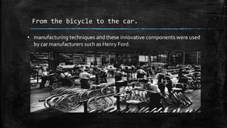 From the bicycle to the car.
• manufacturing techniques and these innovative components were used
by car manufacturers such as Henry Ford.
 