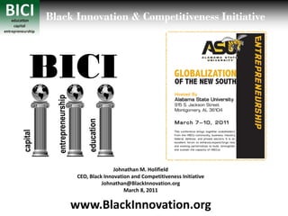 Black Innovation & Competitiveness Initiative



BICI

                     Johnathan M. Holifield
      CEO, Black Innovation and Competitiveness Initiative
                Johnathan@BlackInnovation.org
                         March 8, 2011

     www.BlackInnovation.org
 
