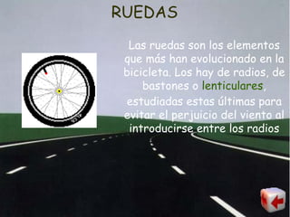 RUEDAS Las ruedas son los elementos que más han evolucionado en la bicicleta. Los hay de radios, de bastones o  lenticulares , estudiadas estas últimas para evitar el perjuicio del viento al introducirse entre los radios 