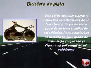 Bicicleta de pista
Estas bicis son muy ligeras y
tienen las características de no
tener frenos, de ser de piñón
fijo y de no tener cambios de
velocidades. Para manejarlas
se necesita un buen grado de
experiencia ya que uso se
limita casi por completo al
velódromo
 
