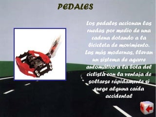 PEDALES
Los pedales accionan las
ruedas por medio de una
cadena dotando a la
bicicleta de movimiento.
Las más modernas, llevan
un sistema de agarre
automático a la bota del
ciclista con la ventaja de
soltarse rápidamente si
surge alguna caída
accidental
 
