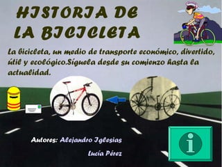 HISTORIA DE
LA BICICLETA
La bicicleta, un medio de transporte económico, divertido,
útil y ecológico.Síguela desde su comienzo hasta la
actualidad.
Autores: Alejandro Iglesias
Lucía Pérez
 