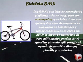 Bicicleta BMX
Las BMXs son bicis de dimensiones
similares a la de cross, pero con
aditamentos especiales dado que
quienes las usan desempeñan un
sinnúmero de habilidades y
complicados trucos en ellas sin
poner el pie en la tierra. Uno de
esos aditamentos pueden ser el
manillar giratorio, que permite al
usuario desarrollar diversas
piruetas y acrobacias
 