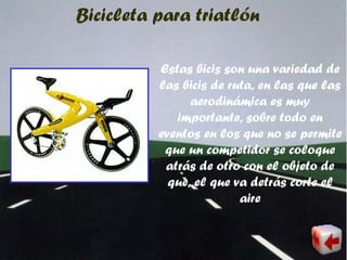 Bicicleta para triatlón
Estas bicis son una variedad de
las bicis de ruta, en las que las
aerodinámica es muy
importante, sobre todo en
eventos en los que no se permite
que un competidor se coloque
atrás de otro con el objeto de
que, el que va detrás corte el
aire
 