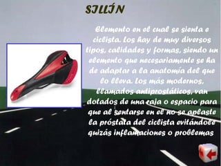 SILLÍN
Elemento en el cual se sienta e
ciclista. Los hay de muy diversos
tipos, calidades y formas, siendo un
elemento que necesariamente se ha
de adaptar a la anatomía del que
lo lleva. Los más modernos,
llamados antiprostáticos, van
dotados de una raja o espacio para
que al sentarse en el no se aplaste
la próstata del ciclista evitándole
quizás inflamaciones o problemas
 