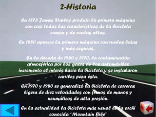En 1873 James Starley produjo la primera máquina
con casi todas las características de la bicicleta
común y de ruedas altas.
En 1880 aparece la primera máquina con ruedas bajas
y más seguras.
En la década de 1960 y 1970, la contaminación
atmosférica por los gases de los automóviles
incremento el interés hacia la bicicleta y se instalaron
carriles para ésta.
En 1970 y 1980 se generalizó la bicicleta de carreras
ligera de diez velocidades con frenos de manos y
neumáticos de alta presión.
En la actualidad la bicicleta más usual es la archí
conocida “Mountain Bike”
2-Historia
 