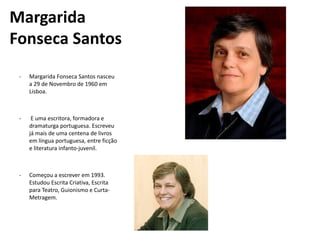 Margarida
Fonseca Santos
- Margarida Fonseca Santos nasceu
a 29 de Novembro de 1960 em
Lisboa.
- E uma escritora, formadora e
dramaturga portuguesa. Escreveu
já mais de uma centena de livros
em língua portuguesa, entre ficção
e literatura infanto-juvenil.
- Começou a escrever em 1993.
Estudou Escrita Criativa, Escrita
para Teatro, Guionismo e Curta-
Metragem.
 