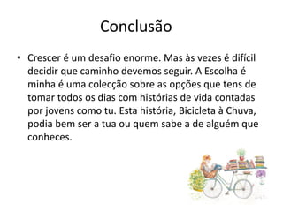 Conclusão
• Crescer é um desafio enorme. Mas às vezes é difícil
decidir que caminho devemos seguir. A Escolha é
minha é uma colecção sobre as opções que tens de
tomar todos os dias com histórias de vida contadas
por jovens como tu. Esta história, Bicicleta à Chuva,
podia bem ser a tua ou quem sabe a de alguém que
conheces.
 