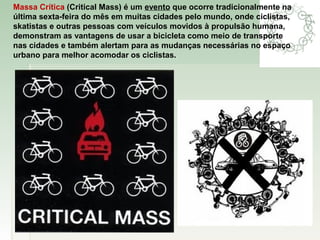 Massa Crítica (Critical Mass) é um evento que ocorre tradicionalmente na
última sexta-feira do mês em muitas cidades pelo mundo, onde ciclistas,
skatistas e outras pessoas com veículos movidos à propulsão humana,
demonstram as vantagens de usar a bicicleta como meio de transporte
nas cidades e também alertam para as mudanças necessárias no espaço
urbano para melhor acomodar os ciclistas.
 