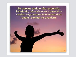 Ele apenas sorria e não respondia. Entretanto, não sei como, comecei a confiar. Logo esqueci da minha vida “chata” e  entrei na aventura.  