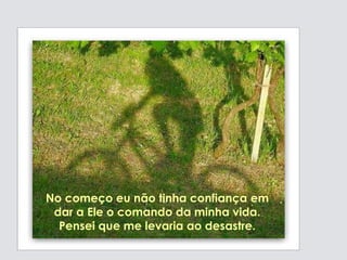 No começo eu não tinha confiança em dar a Ele o comando da minha vida. Pensei que me levaria ao  desastre. 