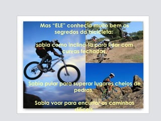 Mas “ELE” conhecia muito bem os segredos da bicicleta:  sabia como incliná-la para lidar com curvas fechadas, Sabia pular para superar lugares cheios de pedras,  Sabia voar para encurtar os caminhos difíceis. 