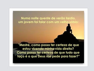 "Mestre, como posso ter certeza de que estou vivendo minha vida direito?  Como posso ter certeza de que tudo que  faço é o que Deus me pede para fazer?” Numa noite quente de verão tardio,  um jovem foi falar com um velho sábio:   