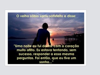 "Uma noite eu fui dormir com o coração  muito aflito. Eu estava tentando, sem sucesso, responder a essa mesma perguntas. Foi então, que eu tive um sonho...” O velho sábio sorriu satisfeito e disse: 