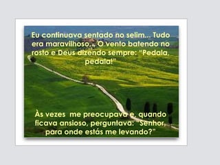 Eu continuava sentado no selim... Tudo
era maravilhoso... O vento batendo no
rosto e Deus dizendo sempre: “Pedala,
pedala!”
Às vezes me preocupava e, quando
ficava ansioso, perguntava: “Senhor,
para onde estás me levando?”
 